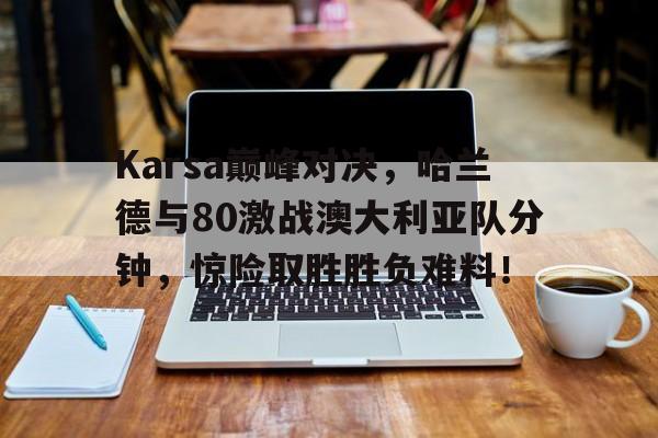 Karsa巅峰对决,哈兰德与80激战澳大利亚队分钟,惊险取胜胜负难料!的简单介绍华体会体育